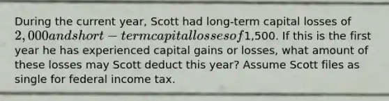 During the current year, Scott had long-term capital losses of 2,000 and short-term capital losses of1,500. If this is the first year he has experienced capital gains or losses, what amount of these losses may Scott deduct this year? Assume Scott files as single for federal income tax.