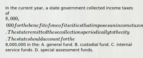 In the current year, a state government collected income taxes of 8,000,000 for the benefit of one of its cities that imposes an income tax on its residents. The state remitted these collections periodically to the city. The state should account for the8,000,000 in the: A. general fund. B. custodial fund. C. internal service funds. D. special assessment funds.