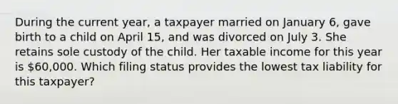 During the current year, a taxpayer married on January 6, gave birth to a child on April 15, and was divorced on July 3. She retains sole custody of the child. Her taxable income for this year is 60,000. Which filing status provides the lowest tax liability for this taxpayer?