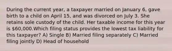 During the current year, a taxpayer married on January 6, gave birth to a child on April 15, and was divorced on July 3. She retains sole custody of the child. Her taxable income for this year is 60,000.Which filing status provides the lowest tax liability for this taxpayer? A) Single B) Married filing separately C) Married filing jointly D) Head of household