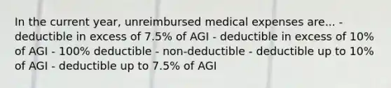 In the current year, unreimbursed medical expenses are... - deductible in excess of 7.5% of AGI - deductible in excess of 10% of AGI - 100% deductible - non-deductible - deductible up to 10% of AGI - deductible up to 7.5% of AGI