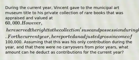 During the current year, Vincent gave to the municipal art museum title to his private collection of rare books that was appraised and valued at 60,000. However, he reserved the right to the collection's use and possession during his lifetime. For the current year, he reported an adjusted gross income of100,000. Assuming that this was his only contribution during the year, and that there were no carryovers from prior years, what amount can he deduct as contributions for the current year?