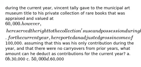 during the current year, vincent tally gave to the municipal art museum title to his private collection of rare books that was appraised and valued at 60,000. however, he reserved the right to the collection's use and possession during his lifetime. for the current year, he reported an adjusted gross income of100,000. assuming that this was his only contribution during the year, and that there were no carryovers from prior years, what amount can he deduct as contributions for the current year? a. 0 b.30,000 c. 50,000 d.60,000