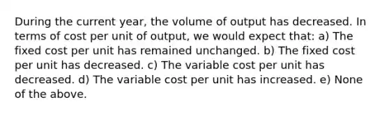 During the current year, the volume of output has decreased. In terms of cost per unit of output, we would expect that: a) The fixed cost per unit has remained unchanged. b) The fixed cost per unit has decreased. c) The variable cost per unit has decreased. d) The variable cost per unit has increased. e) None of the above.