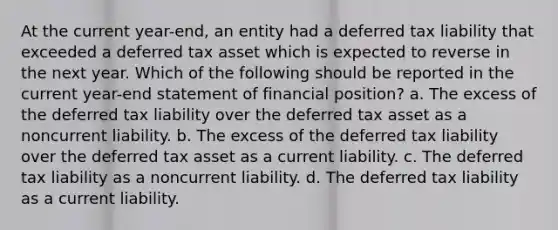 At the current year-end, an entity had a deferred tax liability that exceeded a deferred tax asset which is expected to reverse in the next year. Which of the following should be reported in the current year-end statement of financial position? a. The excess of the deferred tax liability over the deferred tax asset as a noncurrent liability. b. The excess of the deferred tax liability over the deferred tax asset as a current liability. c. The deferred tax liability as a noncurrent liability. d. The deferred tax liability as a current liability.