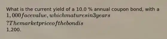 What is the current yield of a 10.0 % annual coupon bond, with a 1,000 face value, which matures in 3 years? The market price of the bond is1,200.