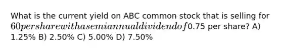 What is the current yield on ABC common stock that is selling for 60 per share with a semiannual dividend of0.75 per share? A) 1.25% B) 2.50% C) 5.00% D) 7.50%