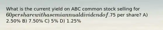 What is the current yield on ABC common stock selling for 60 per share with a semiannual dividend of.75 per share? A) 2.50% B) 7.50% C) 5% D) 1.25%