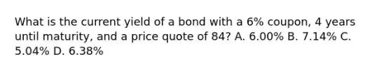 What is the current yield of a bond with a 6% coupon, 4 years until maturity, and a price quote of 84? A. 6.00% B. 7.14% C. 5.04% D. 6.38%