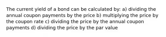 The current yield of a bond can be calculated by: a) dividing the annual coupon payments by the price b) multiplying the price by the coupon rate c) dividing the price by the annual coupon payments d) dividing the price by the par value