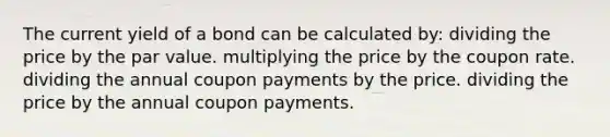 The current yield of a bond can be calculated by: dividing the price by the par value. multiplying the price by the coupon rate. dividing the annual coupon payments by the price. dividing the price by the annual coupon payments.