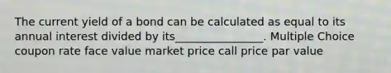 The current yield of a bond can be calculated as equal to its annual interest divided by its________________. Multiple Choice coupon rate face value market price call price par value