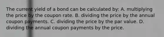 The current yield of a bond can be calculated by: A. multiplying the price by the coupon rate. B. dividing the price by the annual coupon payments. C. dividing the price by the par value. D. dividing the annual coupon payments by the price.