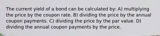 The current yield of a bond can be calculated by: A) multiplying the price by the coupon rate. B) dividing the price by the annual coupon payments. C) dividing the price by the par value. D) dividing the annual coupon payments by the price.