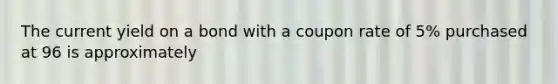 The current yield on a bond with a coupon rate of 5% purchased at 96 is approximately