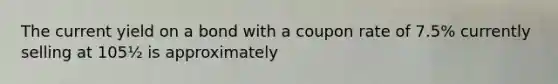 The current yield on a bond with a coupon rate of 7.5% currently selling at 105½ is approximately