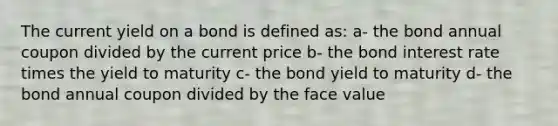 The current yield on a bond is defined as: a- the bond annual coupon divided by the current price b- the bond interest rate times the yield to maturity c- the bond yield to maturity d- the bond annual coupon divided by the face value