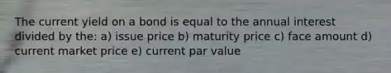 The current yield on a bond is equal to the annual interest divided by the: a) issue price b) maturity price c) face amount d) current market price e) current par value