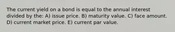 The current yield on a bond is equal to the annual interest divided by the: A) issue price. B) maturity value. C) face amount. D) current market price. E) current par value.