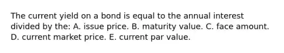 The current yield on a bond is equal to the annual interest divided by the: A. issue price. B. maturity value. C. face amount. D. current market price. E. current par value.