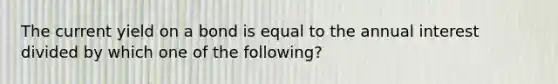 The current yield on a bond is equal to the annual interest divided by which one of the following?