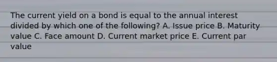 The current yield on a bond is equal to the annual interest divided by which one of the following? A. Issue price B. Maturity value C. Face amount D. Current market price E. Current par value