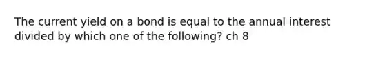 The current yield on a bond is equal to the annual interest divided by which one of the following? ch 8