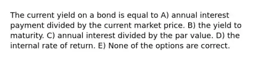 The current yield on a bond is equal to A) annual interest payment divided by the current market price. B) the yield to maturity. C) annual interest divided by the par value. D) the internal rate of return. E) None of the options are correct.