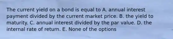 The current yield on a bond is equal to A. annual interest payment divided by the current market price. B. the yield to maturity. C. annual interest divided by the par value. D. the internal rate of return. E. None of the options