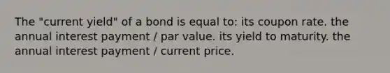 The "current yield" of a bond is equal to: its coupon rate. the annual interest payment / par value. its yield to maturity. the annual interest payment / current price.