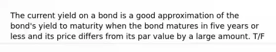 The current yield on a bond is a good approximation of the bond's yield to maturity when the bond matures in five years or less and its price differs from its par value by a large amount. T/F