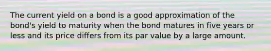 The current yield on a bond is a good approximation of the bond's yield to maturity when the bond matures in five years or less and its price differs from its par value by a large amount.