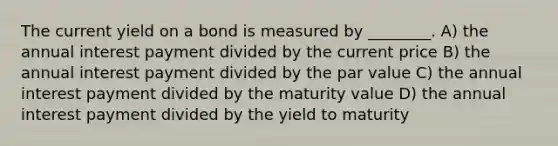 The current yield on a bond is measured by ________. A) the annual interest payment divided by the current price B) the annual interest payment divided by the par value C) the annual interest payment divided by the maturity value D) the annual interest payment divided by the yield to maturity