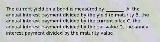 The current yield on a bond is measured by ________. A. the annual interest payment divided by the yield to maturity B. the annual interest payment divided by the current price C. the annual interest payment divided by the par value D. the annual interest payment divided by the maturity value