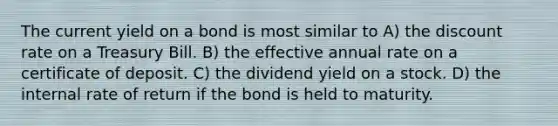 The current yield on a bond is most similar to A) the discount rate on a Treasury Bill. B) the effective annual rate on a certificate of deposit. C) the dividend yield on a stock. D) the internal rate of return if the bond is held to maturity.