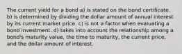 The current yield for a bond a) is stated on the bond certificate. b) is determined by dividing the dollar amount of annual interest by its current market price. c) is not a factor when evaluating a bond investment. d) takes into account the relationship among a bond's maturity value, the time to maturity, the current price, and the dollar amount of interest.