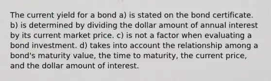 The current yield for a bond a) is stated on the bond certificate. b) is determined by dividing the dollar amount of annual interest by its current market price. c) is not a factor when evaluating a bond investment. d) takes into account the relationship among a bond's maturity value, the time to maturity, the current price, and the dollar amount of interest.