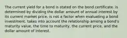 The current yield for a bond is stated on the bond certificate. is determined by dividing the dollar amount of annual interest by its current market price. is not a factor when evaluating a bond investment. takes into account the relationship among a bond's maturity value, the time to maturity, the current price, and the dollar amount of interest.