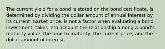 The current yield for a bond is stated on the bond certificate. is determined by dividing the dollar amount of annual interest by its current market price. is not a factor when evaluating a bond investment. takes into account the relationship among a bond's maturity value, the time to maturity, the current price, and the dollar amount of interest.