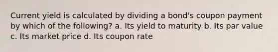 Current yield is calculated by dividing a bond's coupon payment by which of the following? a. Its yield to maturity b. Its par value c. Its market price d. Its coupon rate