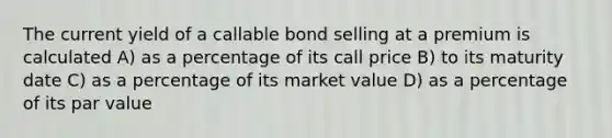 The current yield of a callable bond selling at a premium is calculated A) as a percentage of its call price B) to its maturity date C) as a percentage of its market value D) as a percentage of its par value