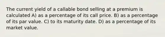 The current yield of a callable bond selling at a premium is calculated A) as a percentage of its call price. B) as a percentage of its par value. C) to its maturity date. D) as a percentage of its market value.