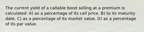 The current yield of a callable bond selling at a premium is calculated: A) as a percentage of its call price. B) to its maturity date. C) as a percentage of its market value. D) as a percentage of its par value.