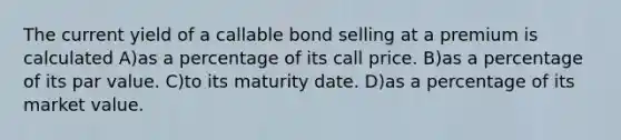 The current yield of a callable bond selling at a premium is calculated A)as a percentage of its call price. B)as a percentage of its par value. C)to its maturity date. D)as a percentage of its market value.