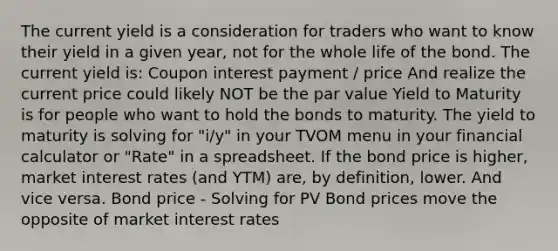 The current yield is a consideration for traders who want to know their yield in a given year, not for the whole life of the bond. The current yield is: Coupon interest payment / price And realize the current price could likely NOT be the par value Yield to Maturity is for people who want to hold the bonds to maturity. The yield to maturity is solving for "i/y" in your TVOM menu in your financial calculator or "Rate" in a spreadsheet. If the bond price is higher, market interest rates (and YTM) are, by definition, lower. And vice versa. Bond price - Solving for PV Bond prices move the opposite of market interest rates