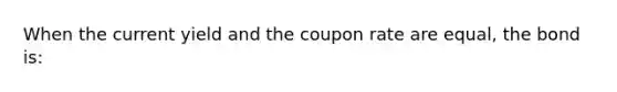 When the current yield and the coupon rate are equal, the bond is: