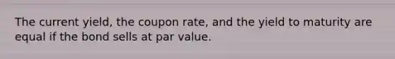 The current yield, the coupon rate, and the yield to maturity are equal if the bond sells at par value.