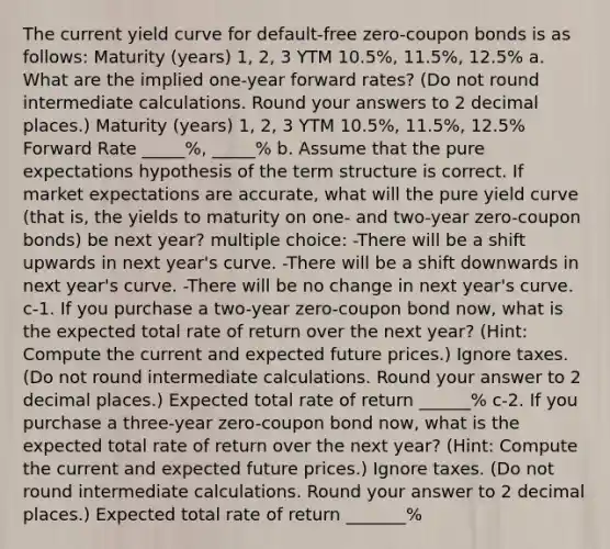 The current yield curve for default-free zero-coupon bonds is as follows: Maturity (years) 1, 2, 3 YTM 10.5%, 11.5%, 12.5% a. What are the implied one-year forward rates? (Do not round intermediate calculations. Round your answers to 2 decimal places.) Maturity (years) 1, 2, 3 YTM 10.5%, 11.5%, 12.5% Forward Rate _____%, _____% b. Assume that the pure expectations hypothesis of the term structure is correct. If market expectations are accurate, what will the pure yield curve (that is, the yields to maturity on one- and two-year zero-coupon bonds) be next year? multiple choice: -There will be a shift upwards in next year's curve. -There will be a shift downwards in next year's curve. -There will be no change in next year's curve. c-1. If you purchase a two-year zero-coupon bond now, what is the expected total rate of return over the next year? (Hint: Compute the current and expected future prices.) Ignore taxes. (Do not round intermediate calculations. Round your answer to 2 decimal places.) Expected total rate of return ______% c-2. If you purchase a three-year zero-coupon bond now, what is the expected total rate of return over the next year? (Hint: Compute the current and expected future prices.) Ignore taxes. (Do not round intermediate calculations. Round your answer to 2 decimal places.) Expected total rate of return _______%