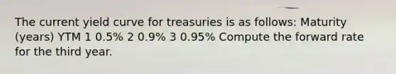 The current yield curve for treasuries is as follows: Maturity (years) YTM 1 0.5% 2 0.9% 3 0.95% Compute the forward rate for the third year.