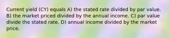 Current yield (CY) equals A) the stated rate divided by par value. B) the market priced divided by the annual income. C) par value divide the stated rate. D) annual income divided by the market price.